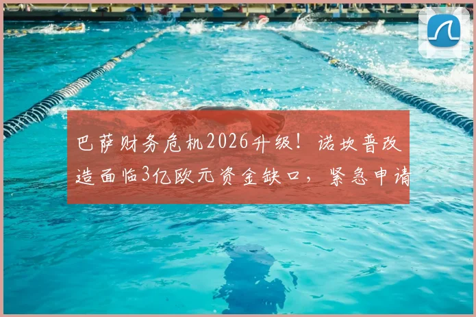 巴萨财务危机2026升级!诺坎普改造面临3亿欧元资金缺口,紧急申请追加贷款能否破局?